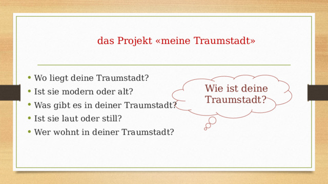  das Projekt «meine Traumstadt» Wo liegt deine Traumstadt? Ist sie modern oder alt? Was gibt es in deiner Traumstadt? Ist sie laut oder still? Wer wohnt in deiner Traumstadt? Wie ist deine Traumstadt? 