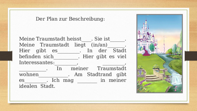 Meine Traumstadt heisst____. Sie ist______. Meine Traumstadt liegt (in/an)_______. Hier gibt es_________. In der Stadt befinden sich__________. Hier gibt es viel Interessantes:_________, _________, ___________. In meiner Traumstadt wohnen____________. Am Stadtrand gibt es_________. Ich mag ________ in meiner idealen Stadt. Der Plan zur Beschreibung: 