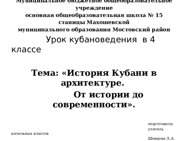 Муниципальное бюджетное общеобразовательное учреждение  основная общеобразовательная школа № 15 станицы Махошевской  муниципального образования Мостовский район    Урок кубановедения в 4 классе  Тема: « История Кубани в архитектуре.  От истории до современности» .  подготовила:  учитель начальных классов  Шевцова Л.А.  2021 г. 