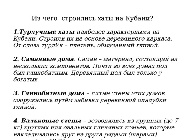  Из чего строились хаты на Кубани?   1.Турлучные хаты наиболее характерными на Кубани. Строили их на основе деревянного каркаса. От слова турлУк – плетень, обмазанный глиной. 2. Саманные дома . Саман – материал, состоящий из нескольких компонентов. Почти во всех домах пол был глинобитным. Деревянный пол был только у богатых.  3. Глинобитные дома – литые стены этих домов сооружались путём забивки деревянной опалубки глиной. 4. Вальковые стены – возводились из крупных (до 7 кг) круглых или овальных глиняных комьев, которые накладывались друг на друга рядами (шарами) высотой до 60-70 см. Каждый ряд в течение нескольких дней просушивали. 