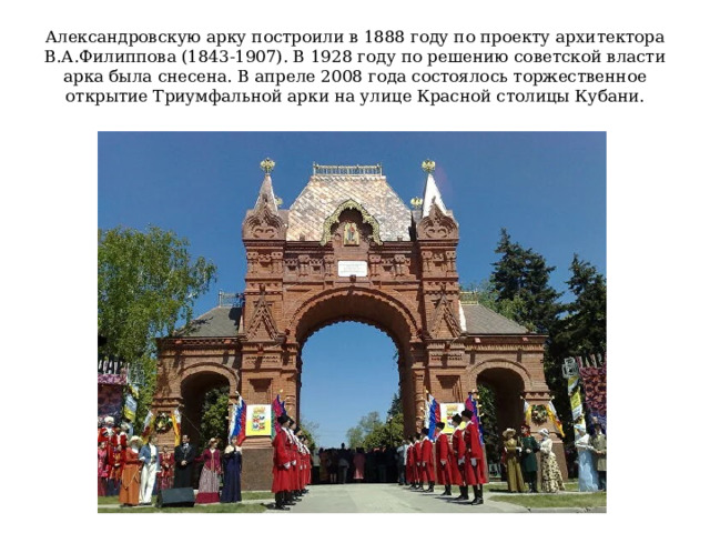 Александровскую арку построили в 1888 году по проекту архитектора В.А.Филиппова (1843-1907). В 1928 году по решению советской власти арка была снесена. В апреле 2008 года состоялось торжественное открытие Триумфальной арки на улице Красной столицы Кубани. 