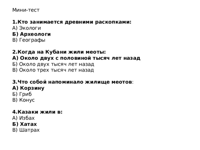 Мини-тест 1.Кто занимается древними раскопками: А) Экологи Б) Археологи В) Географы 2.Когда на Кубани жили меоты: А) Около двух с половиной тысяч лет назад Б) Около двух тысяч лет назад В) Около трех тысяч лет назад 3.Что собой напоминало жилище меотов : А) Корзину Б) Гриб В) Конус 4.Казаки жили в: А) Избах Б) Хатах В) Шатрах 