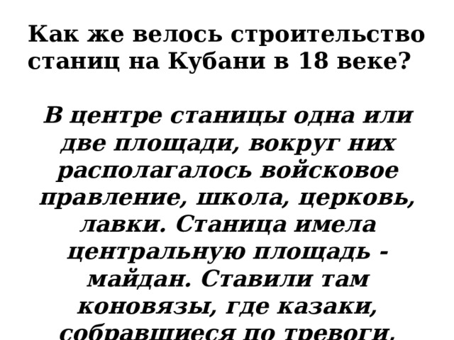 Как же велось строительство станиц на Кубани в 18 веке?  В центре станицы одна или две площади, вокруг них располагалось войсковое правление, школа, церковь, лавки. Станица имела центральную площадь - майдан. Ставили там коновязы, где казаки, собравшиеся по тревоги, оставляли коней.    