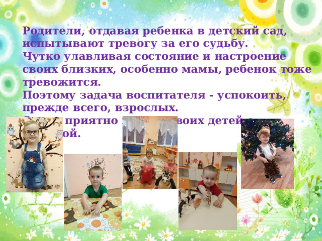 Родители, отдавая ребенка в детский сад, испытывают тревогу за его судьбу. Чутко улавливая состояние и настроение своих близких, особенно мамы, ребенок тоже тревожится. Поэтому задача воспитателя - успокоить, прежде всего, взрослых. Очень приятно видеть своих детей с улыбкой.
