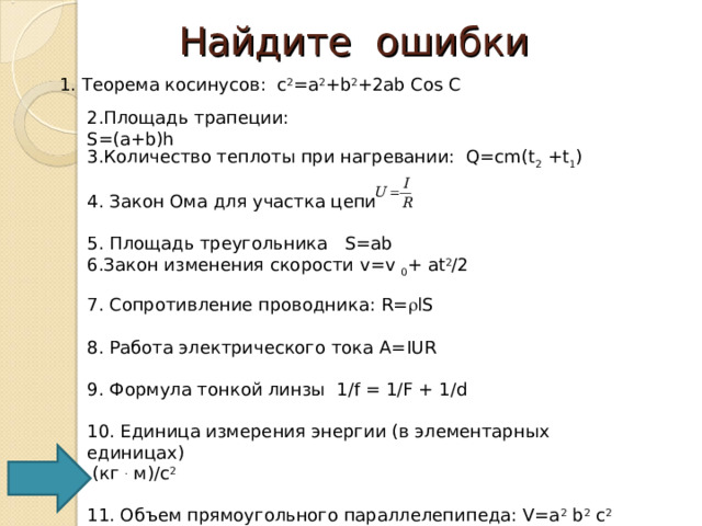 Найдите ошибки 1. Теорема косинусов: c 2 =а 2 +b 2 +2ab Cos C 2.Площадь трапеции: S=(a+b)h 3.Количество теплоты при нагревании: Q=cm(t 2 +t 1 ) 4. Закон Ома для участка цепи 5. Площадь треугольника   S=ab Закон изменения скорости v=v  0 +  at 2 / 2  7. Сопротивление проводника: R=  lS 8. Работа электрического тока А= IUR 9. Формула тонкой линзы 1 /f = 1/F + 1/d 10. Единица измерения энергии (в элементарных единицах)  ( кг  . м )/c 2  11. Объем прямоугольного параллелепипеда: V=a 2 b 2 c 2  12. Площадь поверхности куба с ребром а: S= 4a 2