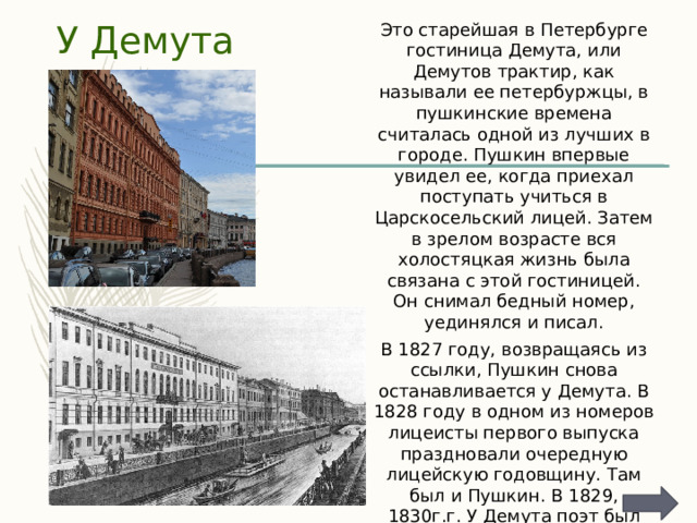 Это старейшая в Петербурге гостиница Демута, или Демутов трактир, как называли ее петербуржцы, в пушкинские времена считалась одной из лучших в городе. Пушкин впервые увидел ее, когда приехал поступать учиться в Царскосельский лицей. Затем в зрелом возрасте вся холостяцкая жизнь была связана с этой гостиницей. Он снимал бедный номер, уединялся и писал. У Демута В 1827 году, возвращаясь из ссылки, Пушкин снова останавливается у Демута. В 1828 году в одном из номеров лицеисты первого выпуска праздновали очередную лицейскую годовщину. Там был и Пушкин. В 1829, 1830г.г. У Демута поэт был наездами. В 1831 году Пушкин останавливался здесь в последний раз вместе с женой проездом из Москвы в Царское Село. 