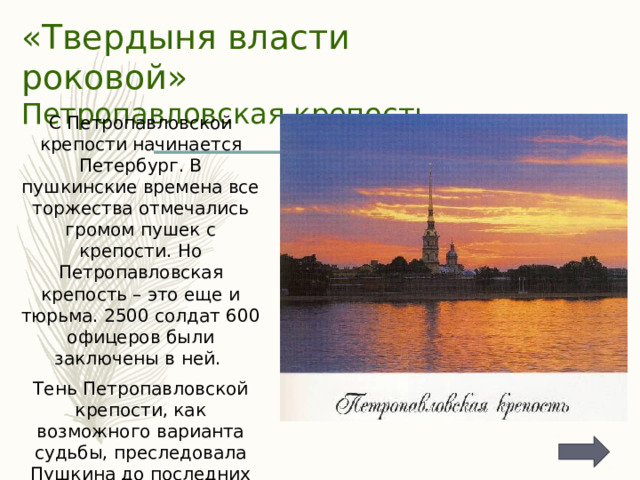 «Твердыня власти роковой»  Петропавловская крепость С Петропавловской крепости начинается Петербург. В пушкинские времена все торжества отмечались громом пушек с крепости. Но Петропавловская крепость – это еще и тюрьма. 2500 солдат 600 офицеров были заключены в ней. Тень Петропавловской крепости, как возможного варианта судьбы, преследовала Пушкина до последних дней жизни. 