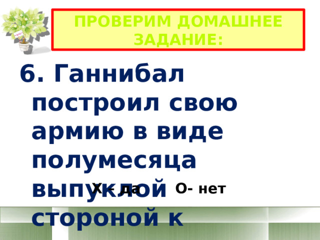 Проверим домашнее задание: 6. Ганнибал построил свою армию в виде полумесяца выпуклой стороной к противнику Х – да О- нет 