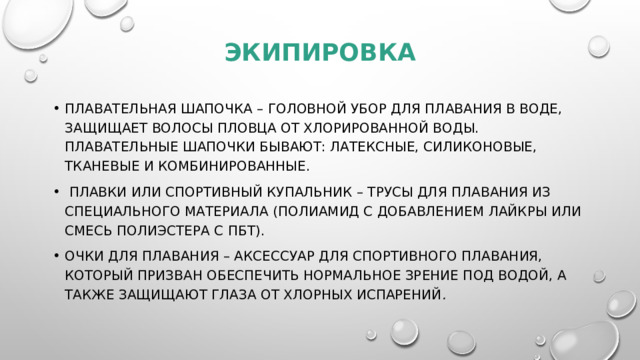 экипировка Плавательная шапочка – головной убор для плавания в воде, защищает волосы пловца от хлорированной воды. Плавательные шапочки бывают: латексные, силиконовые, тканевые и комбинированные.  Плавки или спортивный купальник – трусы для плавания из специального материала (полиамид с добавлением лайкры или смесь полиэстера с ПБТ). Очки для плавания – аксессуар для спортивного плавания, который призван обеспечить нормальное зрение под водой, а также защищают глаза от хлорных испарений .  