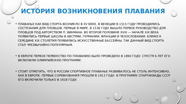 История возникновения плавания Плаванье как вид спорта возникло в XV веке. В Венеции в 1515 году проводились состязания для пловцов, первые в мире. В 1538 году вышло первое руководство для пловцов под авторством П. Винмана. Во второй половине XVIII — начале XIX века появились первые школы в Австрии, Германии, Франции и Чехословакии. Ближе к середине XIX столетия появились искусственные бассейны, так данный вид спорта стал чрезвычайно популярным.   В Европе первое первенство по плаванию было проведено в 1890 году. Спустя 6 лет его включили Олимпийскую программу.   Стоит отметить, что в России спортивное плаванье развивалось не столь интенсивно, как в Европе. Первые соревнования прошли в 1913 году. В программу спартакиады СССР его включили только в 1928 году.   