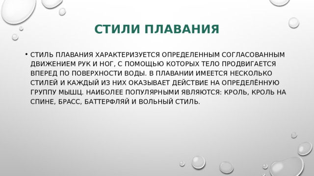 Стили плавания   Стиль плавания характеризуется определенным согласованным движением рук и ног, с помощью которых тело продвигается вперед по поверхности воды. В плавании имеется несколько стилей и каждый из них оказывает действие на определённую группу мышц. Наиболее популярными являются: кроль, кроль на спине, брасс, баттерфляй и вольный стиль.   