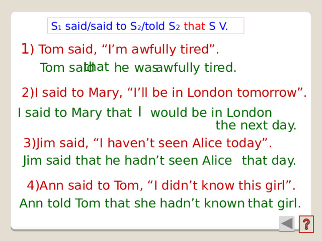 S 1 said/said to S 2 /told S 2  that S V. 1 ) Tom said, “I’m awfully tired”. that  he was Tom said   awfully tired. 2)I said to Mary, “I’ll be in London tomorrow”. I  I said to Mary that would be in London the next day. 3)Jim said, “I haven’t seen Alice today”. that day. Jim said that hadn’t seen Alice he 4)Ann said to Tom, “I didn’t know this girl”. Ann told Tom that she hadn’t known that girl. 