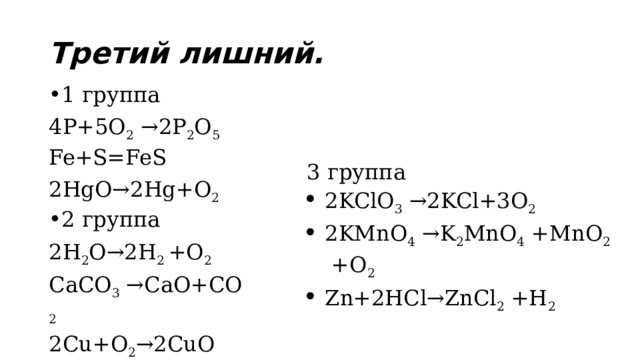Третий лишний. 1 группа 4P+5O 2  →2P 2 O 5 Fe+S=FeS 2HgO→2Hg+O 2 2 группа 2H 2 O→2H 2  +O 2 CaCO 3  →CaO+CO 2 2Cu+O 2 →2CuO 3 группа 2KClO 3  →2KCl+3O 2 2KMnO 4  →K 2 MnO 4  +MnO 2  +O 2 Zn+2HCl→ZnCl 2  +H 2    