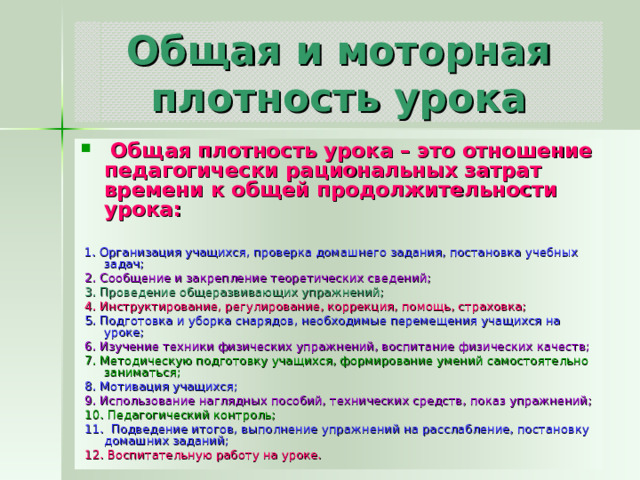 Общая и моторная плотность урока  Общая плотность урока – это отношение педагогически рациональных затрат времени к общей продолжительности урока:   1. Организация учащихся, проверка домашнего задания, постановка учебных задач;  2. Сообщение и закрепление теоретических сведений;  3. Проведение общеразвивающих упражнений;  4. Инструктирование, регулирование, коррекция, помощь, страховка;  5. Подготовка и уборка снарядов, необходимые перемещения учащихся на уроке;  6. Изучение техники физических упражнений, воспитание физических качеств;  7. Методическую подготовку учащихся, формирование умений самостоятельно заниматься;  8. Мотивация учащихся;  9. Использование наглядных пособий, технических средств, показ упражнений;  10. Педагогический контроль;  11. Подведение итогов, выполнение упражнений на расслабление, постановку домашних заданий;  12. Воспитательную работу на уроке. 