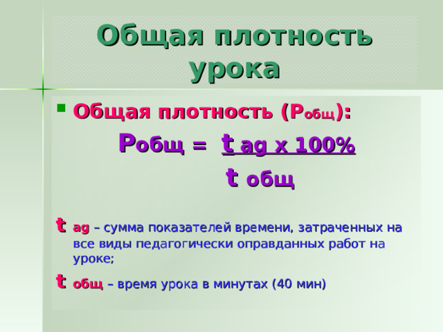 Общая плотность урока Общая плотность (Р общ ): Р общ = t ag x 100%  t общ t ag  – сумма показателей времени, затраченных на все виды педагогически оправданных работ на уроке; t общ – время урока в минутах (40 мин) 