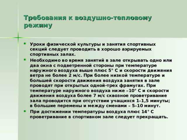 Требования к воздушно-тепловому режиму Уроки физической культуры и занятия спортивных секций следует проводить в хорошо аэрируемых спортивных залах. Необходимо во время занятий в зале открывать одно или два окна с подветренной стороны при температуре наружного воздуха выше плюс 5° С и скорости движения ветра не более 2 м/с. При более низкой температуре и большей скорости движения воздуха занятия в зале проводят при открытых одной-трех фрамугах. При температуре наружного воздуха ниже –10° С и скорости движения воздуха более 7 м/с сквозное проветривание зала проводится при отсутствии учащихся 1–1,5 минуты; в большие перемены и между сменами – 5–10 минут. При достижении температуры воздуха плюс 14° С проветривание в спортивном зале следует прекращать.  