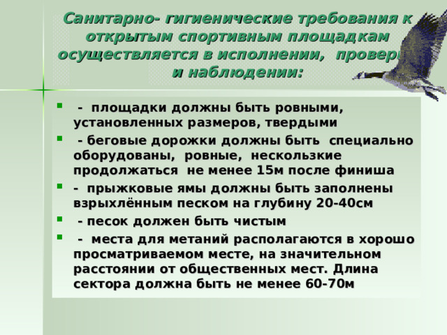 Санитарно- гигиенические требования к открытым спортивным площадкам осуществляется в исполнении, проверке и наблюдении:     -  площадки должны быть ровными, установленных размеров, твердыми   - беговые дорожки должны быть  специально оборудованы,  ровные,  нескользкие продолжаться  не менее 15м после финиша -  прыжковые ямы должны быть заполнены взрыхлённым песком на глубину 20-40см   - песок должен быть чистым   -  места для метаний располагаются в хорошо просматриваемом месте, на значительном расстоянии от общественных мест. Длина сектора должна быть не менее 60-70м  