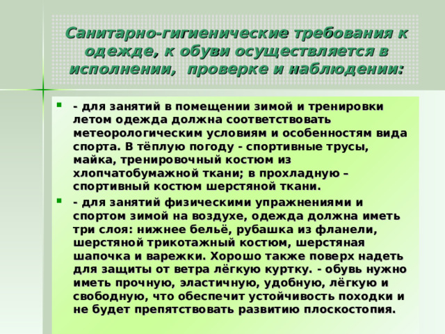 Санитарно-гигиенические требования к одежде, к обуви осуществляется в исполнении, проверке и наблюдении: - для занятий в помещении зимой и тренировки летом одежда должна соответствовать метеорологическим условиям и особенностям вида спорта. В тёплую погоду - спортивные трусы, майка, тренировочный костюм из хлопчатобумажной ткани; в прохладную – спортивный костюм шерстяной ткани. - для занятий физическими упражнениями и спортом зимой на воздухе, одежда должна иметь три слоя: нижнее бельё, рубашка из фланели, шерстяной трикотажный костюм, шерстяная шапочка и варежки. Хорошо также поверх надеть для защиты от ветра лёгкую куртку. - обувь нужно иметь прочную, эластичную, удобную, лёгкую и свободную, что обеспечит устойчивость походки и не будет препятствовать развитию плоскостопия. 