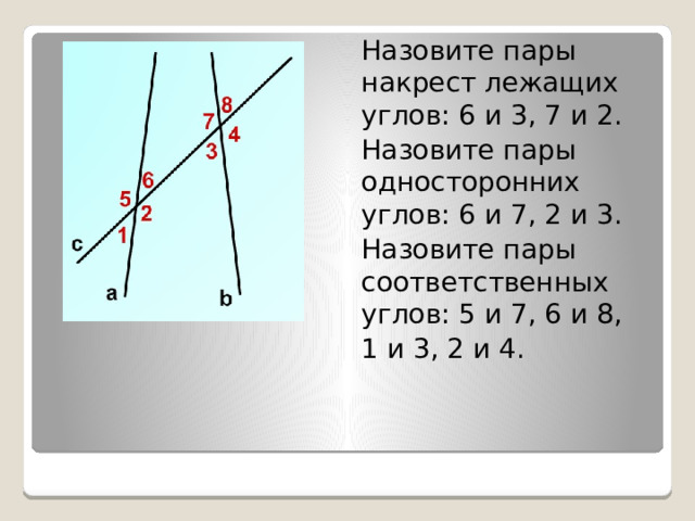 Назовите пары накрест лежащих углов: 6 и 3, 7 и 2. Назовите пары односторонних углов: 6 и 7, 2 и 3. Назовите пары соответственных углов: 5 и 7, 6 и 8, 1 и 3, 2 и 4. 