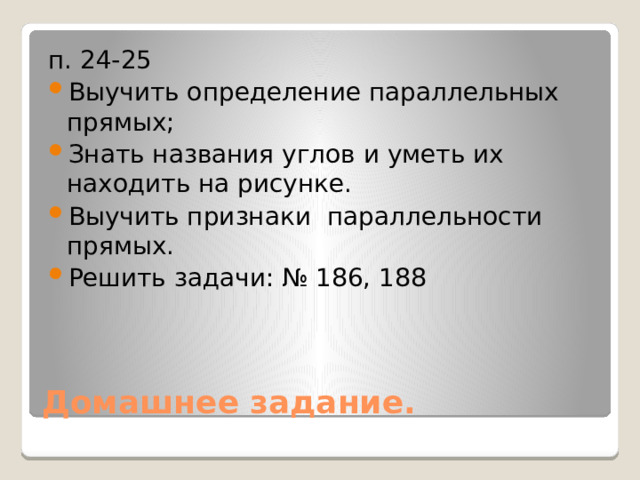 п. 24-25 Выучить определение параллельных прямых; Знать названия углов и уметь их находить на рисунке. Выучить признаки параллельности прямых. Решить задачи: № 186, 188 Домашнее задание. 