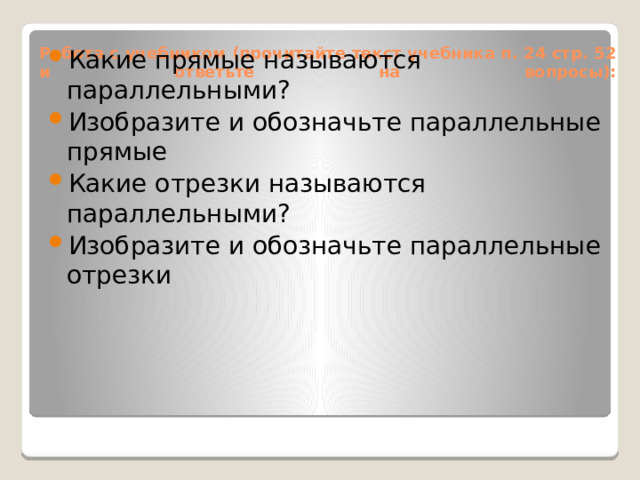 Какие прямые называются параллельными? Изобразите и обозначьте параллельные прямые Какие отрезки называются параллельными? Изобразите и обозначьте параллельные отрезки Работа с учебником (прочитайте текст учебника п. 24 стр. 52 и ответьте на вопросы):   