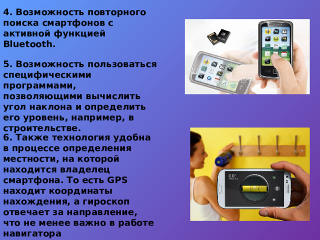 4. Возможность повторного поиска смартфонов с активной функцией Bluetooth.   5. Возможность пользоваться специфическими программами, позволяющими вычислить угол наклона и определить его уровень, например, в строительстве. 6. Также технология удобна в процессе определения местности, на которой находится владелец смартфона. То есть GPS находит координаты нахождения, а гироскоп отвечает за направление, что не менее важно в работе навигатора  Технология помогает ориентироваться на местности 