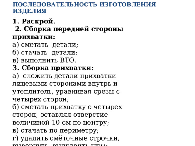 Последовательность изготовления изделия 1. Раскрой.  2. Сборка передней стороны прихватки: а) сметать детали; б) стачать детали; в) выполнить ВТО. 3. Сборка прихватки: а) сложить детали прихватки лицевыми сторонами внутрь и утеплитель, уравнивая срезы с четырех сторон; б) сметать прихватку с четырех сторон, оставляя отверстие величиной 10 см по центру; в) стачать по периметру; г) удалить смёточные строчки, вывернуть, выправить швы; д) зашить отверстие  5. Отделка и ВТО готового изделия 