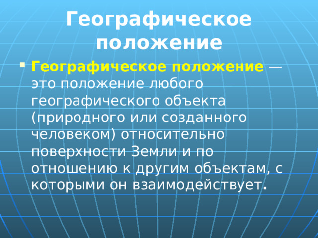 Географическое положение Географическое положение — это положение любого географического объекта (природного или созданного человеком) относительно поверхности Земли и по отношению к другим объектам, с которыми он взаимодействует . 