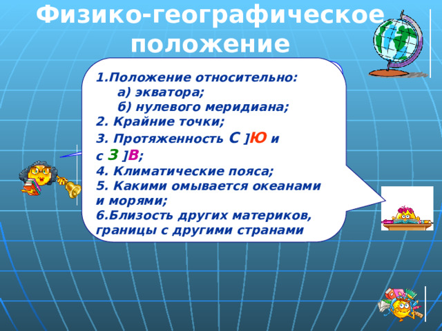 Физико-географическое положение 1.Положение относительно:  а) экватора;  б) нулевого меридиана; 2. Крайние точки; 3. Протяженность С  ] Ю и с З  ] В ; 4. Климатические пояса; 5. Какими омывается океанами и морями; 6.Близость других материков, границы с другими странами  вспомните из курса географии материков и океанов, как оценивается географическое положение материка, cтраны? 