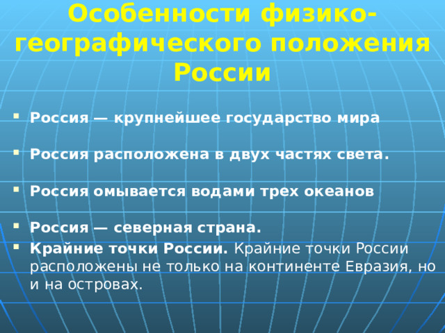  Особенности физико-географического положения России   Россия — крупнейшее государство мира Россия расположена в двух частях света.  Россия омывается водами трех океанов Россия — северная страна.  Крайние точки России. Крайние точки России расположены не только на континенте Евразия, но и на островах. 