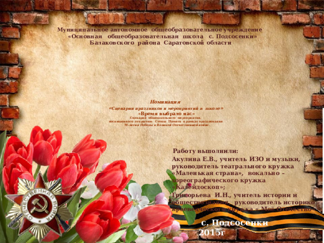 Муниципальное автономное общеобразовательное учреждение  «Основная общеобразовательная школа с. Подсосенки»  Балаковского района Саратовской области   Номинация  « Сценарии праздников и мероприятий в школе »   «Время выбрало нас»  Сценарий общешкольного  мероприятия,  посвященного открытию Стены Памяти в рамках празднования   70-летия Победы в Великой Отечественной войне.         Работу выполнили: Акулина Е.В., учитель ИЗО и музыки, руководитель театрального кружка «Маленькая страна»,  вокально – хореографического кружка «Калейдоскоп»; Григорьева И.Н., учитель истории и обществознания, руководитель историко – краеведческого кружка « Моё Отечество»      с. Подсосенки 2015г .  