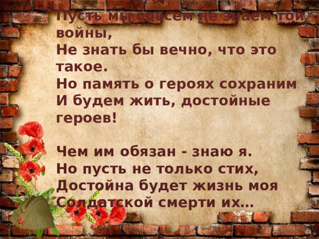 Пусть мы совсем не знаем той войны,  Не знать бы вечно, что это такое.  Но память о героях сохраним  И будем жить, достойные героев!   Чем им обязан - знаю я.  Но пусть не только стих,  Достойна будет жизнь моя Солдатской смерти их…   