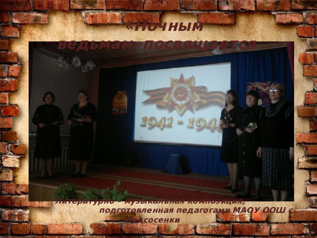 «Ночным ведьмам»посвящается …  Литературно – музыкальная композиция, подготовленная педагогами МАОУ ООШ с. Подсосенки 