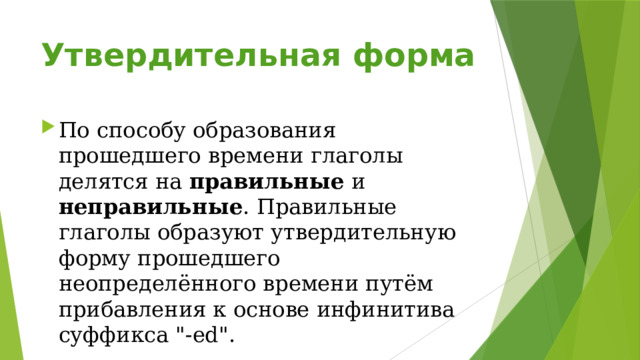 Утвердительная форма   По способу образования прошедшего времени глаголы делятся на правильные и неправильные . Правильные глаголы образуют утвердительную форму прошедшего неопределённого времени путём прибавления к основе инфинитива суффикса 
