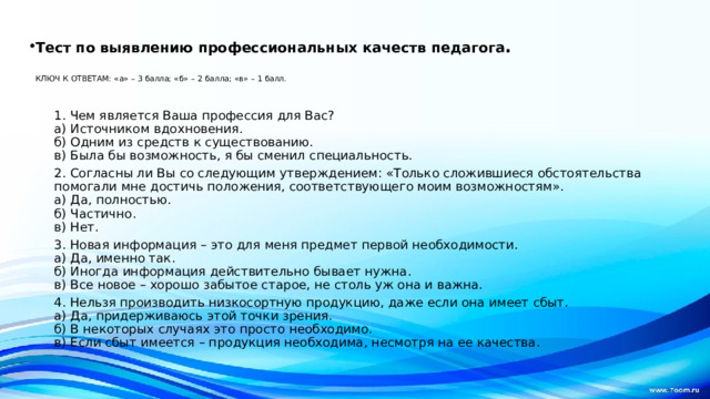 Тест по выявлению профессиональных качеств педагога .   КЛЮЧ К ОТВЕТАМ: «а» – 3 балла; «б» – 2 балла; «в» – 1 балл.    1. Чем является Ваша профессия для Вас?  а) Источником вдохновения.  б) Одним из средств к существованию.  в) Была бы возможность, я бы сменил специальность. 2. Согласны ли Вы со следующим утверждением: «Только сложившиеся обстоятельства помогали мне достичь положения, соответствующего моим возможностям».  а) Да, полностью.  б) Частично.  в) Нет. 3. Новая информация – это для меня предмет первой необходимости.  а) Да, именно так.  б) Иногда информация действительно бывает нужна.  в) Все новое – хорошо забытое старое, не столь уж она и важна. 4. Нельзя производить низкосортную продукцию, даже если она имеет сбыт.  а) Да, придерживаюсь этой точки зрения.  б) В некоторых случаях это просто необходимо.  в) Если сбыт имеется – продукция необходима, несмотря на ее качества.  