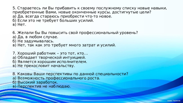 5. Стараетесь ли Вы прибавить к своему послужному списку новые навыки, приобретенные Вами, новые оконченные курсы, достигнутые цели?  а) Да, всегда стараюсь приобрести что-то новое.  б) Если это не требует больших усилий.  в) Нет.   6. Желали бы Вы повысить свой профессиональный уровень?  а) Да, в любом случае.  б) Не задумывалась.  в) Нет, так как это требует много затрат и усилий.   7. Хороший работник – это тот, кто…  а) Обладает творческой интуицией.  б) Является хорошим исполнителем.  в) Не прекословит начальству.   8. Каковы Ваши перспективы по данной специальности?  а) Возможность профессионального роста.  б) Высокий заработок.  в) Перспектив не наблюдаю.   