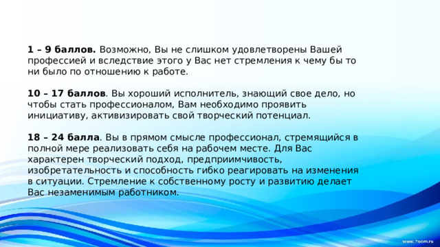 1 – 9 баллов.  Возможно, Вы не слишком удовлетворены Вашей профессией и вследствие этого у Вас нет стремления к чему бы то ни было по отношению к работе.  10 – 17 баллов . Вы хороший исполнитель, знающий свое дело, но чтобы стать профессионалом, Вам необходимо проявить инициативу, активизировать свой творческий потенциал.  18 – 24 балла . Вы в прямом смысле профессионал, стремящийся в полной мере реализовать себя на рабочем месте. Для Вас характерен творческий подход, предприимчивость, изобретательность и способность гибко реагировать на изменения в ситуации. Стремление к собственному росту и развитию делает Вас незаменимым работником. 