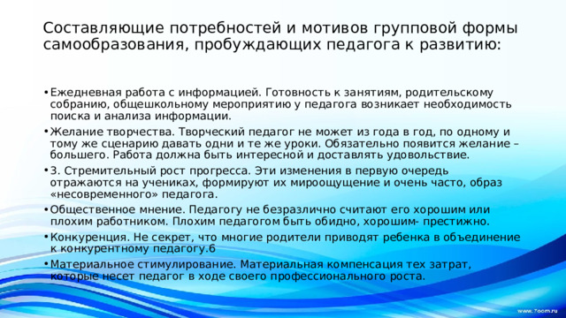 Составляющие потребностей и мотивов групповой формы самообразования, пробуждающих педагога к развитию:   Ежедневная работа с информацией. Готовность к занятиям, родительскому собранию, общешкольному мероприятию у педагога возникает необходимость поиска и анализа информации. Желание творчества. Творческий педагог не может из года в год, по одному и тому же сценарию давать одни и те же уроки. Обязательно появится желание –большего. Работа должна быть интересной и доставлять удовольствие. 3. Стремительный рост прогресса. Эти изменения в первую очередь отражаются на учениках, формируют их мироощущение и очень часто, образ «несовременного» педагога. Общественное мнение. Педагогу не безразлично считают его хорошим или плохим работником. Плохим педагогом быть обидно, хорошим- престижно. Конкуренция. Не секрет, что многие родители приводят ребенка в объединение к конкурентному педагогу.6 Материальное стимулирование. Материальная компенсация тех затрат, которые несет педагог в ходе своего профессионального роста. 