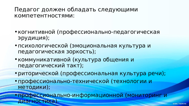 Педагог должен обладать следующими компетентностями:   когнитивной (профессионально-педагогическая эрудиция); психологической (эмоциональная культура и педагогическая зоркость); коммуникативной (культура общения и педагогический такт); риторической (профессиональная культура речи); профессионально-технической (технологии и методики); профессионально-информационной (мониторинг и диагностика).   