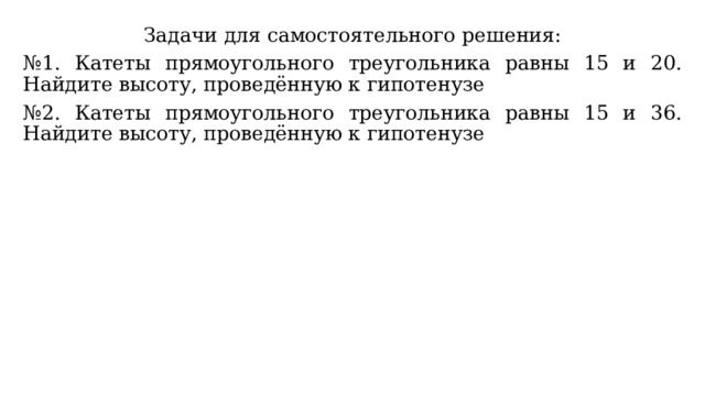 Задачи для самостоятельного решения: № 1. Катеты прямоугольного треугольника равны 15 и 20. Найдите высоту, проведённую к гипотенузе № 2. Катеты прямоугольного треугольника равны 15 и 36. Найдите высоту, проведённую к гипотенузе 