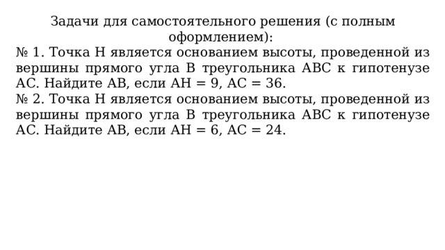 Задачи для самостоятельного решения (с полным оформлением): № 1. Точка Н является основанием высоты, проведенной из вершины прямого угла В треугольника АВС к гипотенузе АС. Найдите АВ, если АН = 9, АС = 36. № 2. Точка Н является основанием высоты, проведенной из вершины прямого угла В треугольника АВС к гипотенузе АС. Найдите АВ, если АН = 6, АС = 24. 