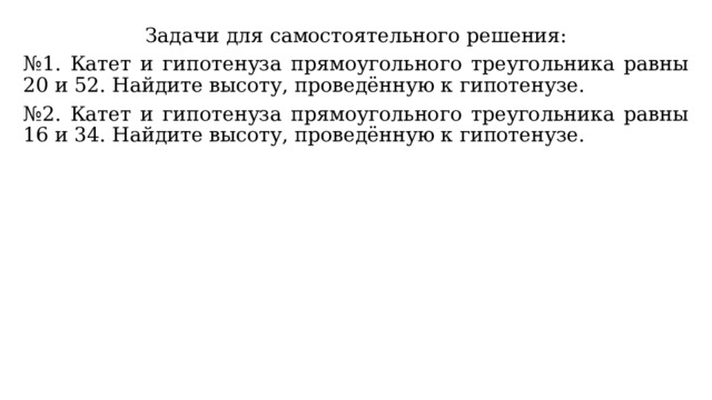 Задачи для самостоятельного решения: № 1. Катет и гипотенуза прямоугольного треугольника равны 20 и 52. Найдите высоту, проведённую к гипотенузе. № 2. Катет и гипотенуза прямоугольного треугольника равны 16 и 34. Найдите высоту, проведённую к гипотенузе. 