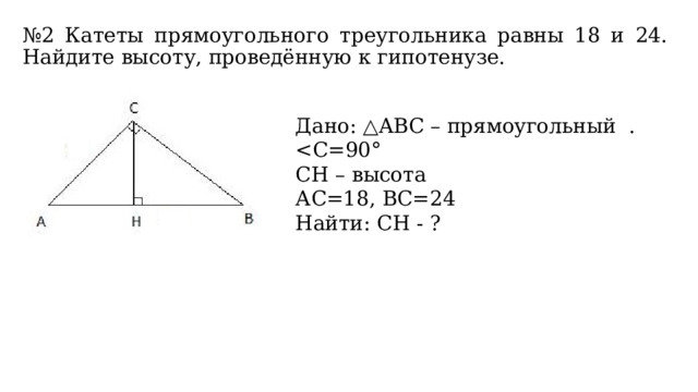 № 2 Катеты прямоугольного треугольника равны 18 и 24. Найдите высоту, проведённую к гипотенузе. Дано: △ABС – прямоугольный . CН – высота АС=18, ВС=24 Найти: СН - ? 