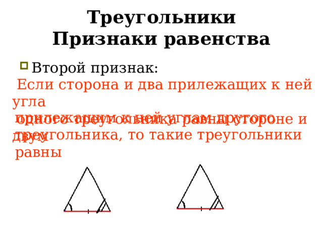 Треугольники  Признаки равенства Второй признак: торона и два прилежащих к ней угла   Если сторона и два прилежащих к ней угла  одного треугольника равны стороне и двум прилежащим к ней углам другого треугольника, то такие треугольники равны  