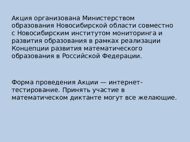 Акция организована Министерством образования Новосибирской области совместно с Новосибирским институтом мониторинга и развития образования в рамках реализации Концепции развития математического образования в Российской Федерации. Форма проведения Акции — интернет-тестирование. Принять участие в математическом диктанте могут все желающие. 