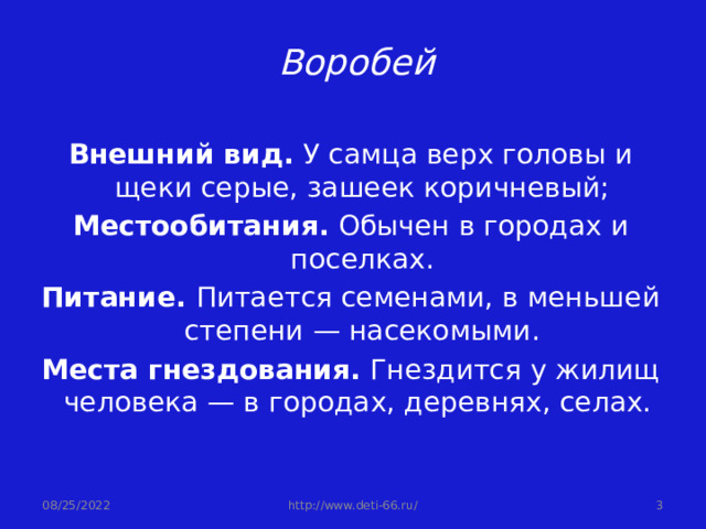  Воробей Внешний вид. У самца верх головы и щеки серые, зашеек коричневый; Местообитания. Обычен в городах и поселках. Питание. Питается семенами, в меньшей степени — насекомыми. Места гнездования. Гнездится у жилищ человека — в городах, деревнях, селах. 08/25/2022  http://www.deti-66.ru/ 