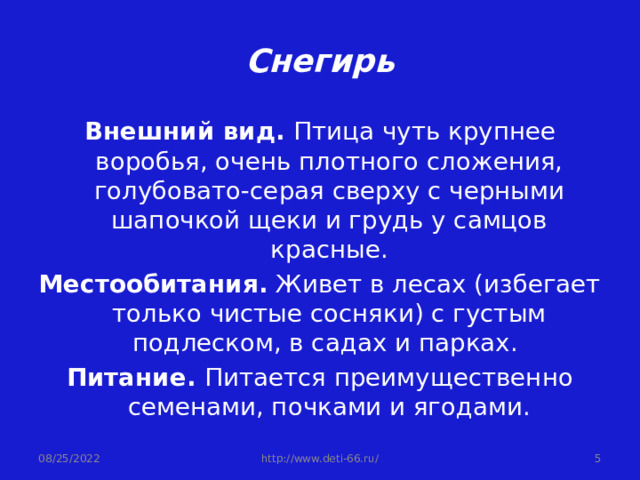 Снегирь Внешний вид. Птица чуть крупнее воробья, очень плотного сложения, голубовато-серая сверху с черными шапочкой щеки и грудь у самцов красные. Местообитания. Живет в лесах (избегает только чистые сосняки) с густым подлеском, в садах и парках. Питание. Питается преимущественно семенами, почками и ягодами. 08/25/2022  http://www.deti-66.ru/ 