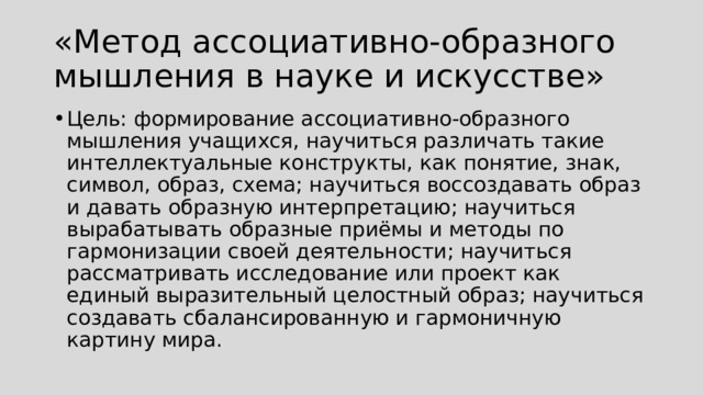 «Метод ассоциативно-образного мышления в науке и искусстве» Цель: формирование ассоциативно-образного мышления учащихся, научиться различать такие интеллектуальные конструкты, как понятие, знак, символ, образ, схема; научиться воссоздавать образ и давать образную интерпретацию; научиться вырабатывать образные приёмы и методы по гармонизации своей деятельности; научиться рассматривать исследование или проект как единый выразительный целостный образ; научиться создавать сбалансированную и гармоничную картину мира. 