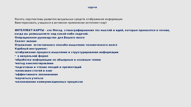 ЗАДАЧИ   Понять перспективы развития визуальных средств отображения информации Заинтересовать учащихся в активном применении интеллект-карт ИНТЕЛЛЕКТ-КАРТЫ - это Метод стенографирования тех мыслей и идей, которые проносятся в голове, когда вы размышляете над какой-либо задачей. Операционное руководство для Вашего мозга Скелет знания Отражение естественного способа мышления человеческого мозга Удобный инструмент:  отображения процесса мышления и структурирования информации  в визуальной форме  обработки информации по обширным и сложным темам  метод конспектирования  подготовки и чтения лекций и презентаций  написания статей и книг  эффективного запоминания  научиться учиться  налаживания коммуникационных процессов  