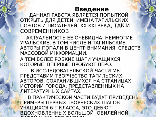  Введение  ДАННАЯ РАБОТА ЯВЛЯЕТСЯ ПОПЫТКОЙ ОТКРЫТЬ ДЛЯ ДЕТЕЙ ИМЕНА ТАГИЛЬСКИХ ПОЭТОВ И ПИСАТЕЛЕЙ XX-XXI ВЕК A, ТАК И СОВРЕМЕННИКОВ  АКТУАЛЬНОСТЬ ЕЕ ОЧЕВИДНА: НЕМНОГИЕ УРАЛЬСКИЕ, В ТОМ ЧИСЛЕ И ТАГИЛЬСКИЕ АВТОРЫ ПОПАЛИ В ЦЕНТР ВНИМАНИЯ СРЕДСТВ МАССОВОЙ ИНФОРМАЦИИ. А ТЕМ БОЛЕЕ РОБКИЕ ШАГИ УЧАЩИХСЯ, КОТОРЫЕ ВПЕРВЫЕ ПРОБУЮТ ПЕРО.  В ИССЛЕДОВАТЕЛЬСКОЙ ЧАСТИ МЫ ПРЕДСТАВИМ ТВОРЧЕСТВО ТАГИЛЬСКИХ АВТОРОВ, СОХРАНИВШИХСЯ НА СТРАНИЦАХ ИСТОРИИ ГОРОДА, ПРЕДСТАВЛЕННЫХ НА ЛИТЕРАТУРНЫХ САЙТАХ.  В ПРАКТИЧЕСКОЙ ЧАСТИ БУДУТ ПРИВЕДЕНЫ ПРИМЕРЫ ПЕРВЫХ ТВОРЧЕСКИХ ШАГОВ УЧАЩИХСЯ 6 Г КЛАССА, ЭТО ДЕБЮТ ВДОХНОВЛЕННЫХ БОЛЬШОЙ ЮБИЛЕЙНОЙ ДАТОЙ НИЖНЕГО ТАГИЛА. 